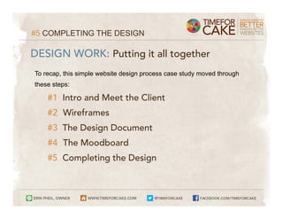 #5 COMPLETING THE DESIGN

DESIGN WORK: Putting it all together
To recap, this simple website design process case study moved through
these steps:

    #1 Intro and Meet the Client
    #2 Wireframes
    #3 The Design Document
    #4 The Moodboard
    #5 Completing the Design
 