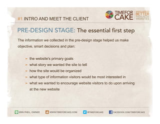 #1 INTRO AND MEET THE CLIENT

PRE-DESIGN STAGE: The essential first step
The information we collected in the pre-design stage helped us make
objective, smart decisions and plan:


    ➤   the website's primary goals
    ➤   what story we wanted the site to tell
    ➤   how the site would be organized
    ➤   what type of information visitors would be most interested in
    ➤   what we wanted to encourage website visitors to do upon arriving
        at the new website
 