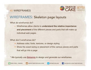 #2 WIREFRAMES

WIREFRAMES: Skeleton page layouts
What do wireframes do?
    ➤   Wireframes allow clients to understand the relative importance
        and placement of the different pieces and parts that will make up
        individual web pages.


What don’t wireframes do?
    ➤ Address color, fonts, textures, or design styling
    ➤ Show the exact sizing or placement of the various pieces and parts
        that will go into a page


* We typically use Balsamiq to design and generate our wireframes.
 