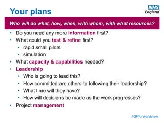 #GPforwardview
Your plans
• Do you need any more information first?
• What could you test & refine first?
• rapid small pilots
• simulation
• What capacity & capabilities needed?
• Leadership
• Who is going to lead this?
• How committed are others to following their leadership?
• What time will they have?
• How will decisions be made as the work progresses?
• Project management
Who will do what, how, when, with whom, with what resources?
 