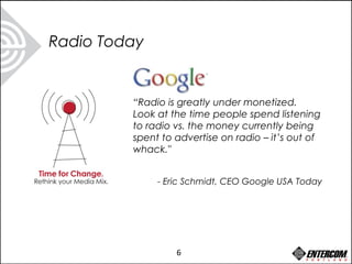 “Radio is greatly under monetized.
Look at the time people spend listening
to radio vs. the money currently being
spent to advertise on radio – it’s out of
whack."
- Eric Schmidt, CEO Google USA Today
Radio Today
6
 