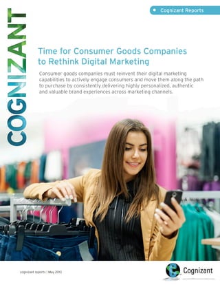 •	 Cognizant Reports
cognizant reports | May 2013
Time for Consumer Goods Companies
to Rethink Digital Marketing
Consumer goods companies must reinvent their digital marketing
capabilities to actively engage consumers and move them along the path
to purchase by consistently delivering highly personalized, authentic
and valuable brand experiences across marketing channels.
 