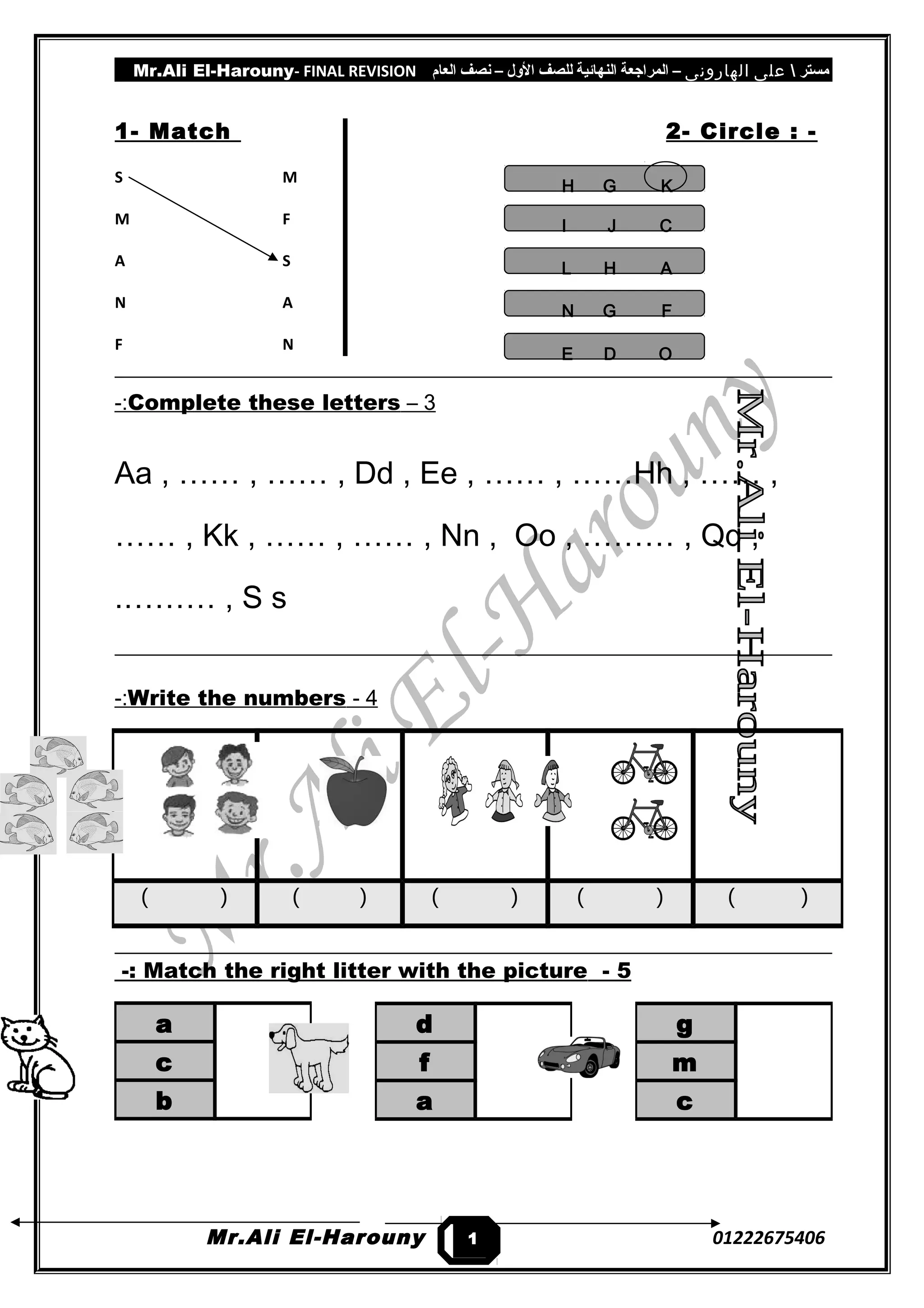 Mr.Ali El-Harouny- FINAL REVISION ‫مستر‬‫على‬‫الهارونى‬–‫المراجعة‬‫النهائية‬‫للصف‬‫اللول‬–‫نصف‬‫العام‬
1- Match 2- Circle : -
S M K
M F I
A S H
N A F
F N E
3–Complete these letters-:
Aa , …… , …… , Dd , Ee , …… , ……Hh , …… ,
…… , Kk , …… , …… , Nn , Oo , ……… , Qq ,
……… , S s.
4-Write the numbers-:
5-Match the right litter with the picture-:
Mr.Ali El-Harouny 01222675406
( ) ( ) ( ) ( ) ( )
d
f
a
g
m
c
a
c
b
1
KGH
CJI
AHL
FGN
ODE
 