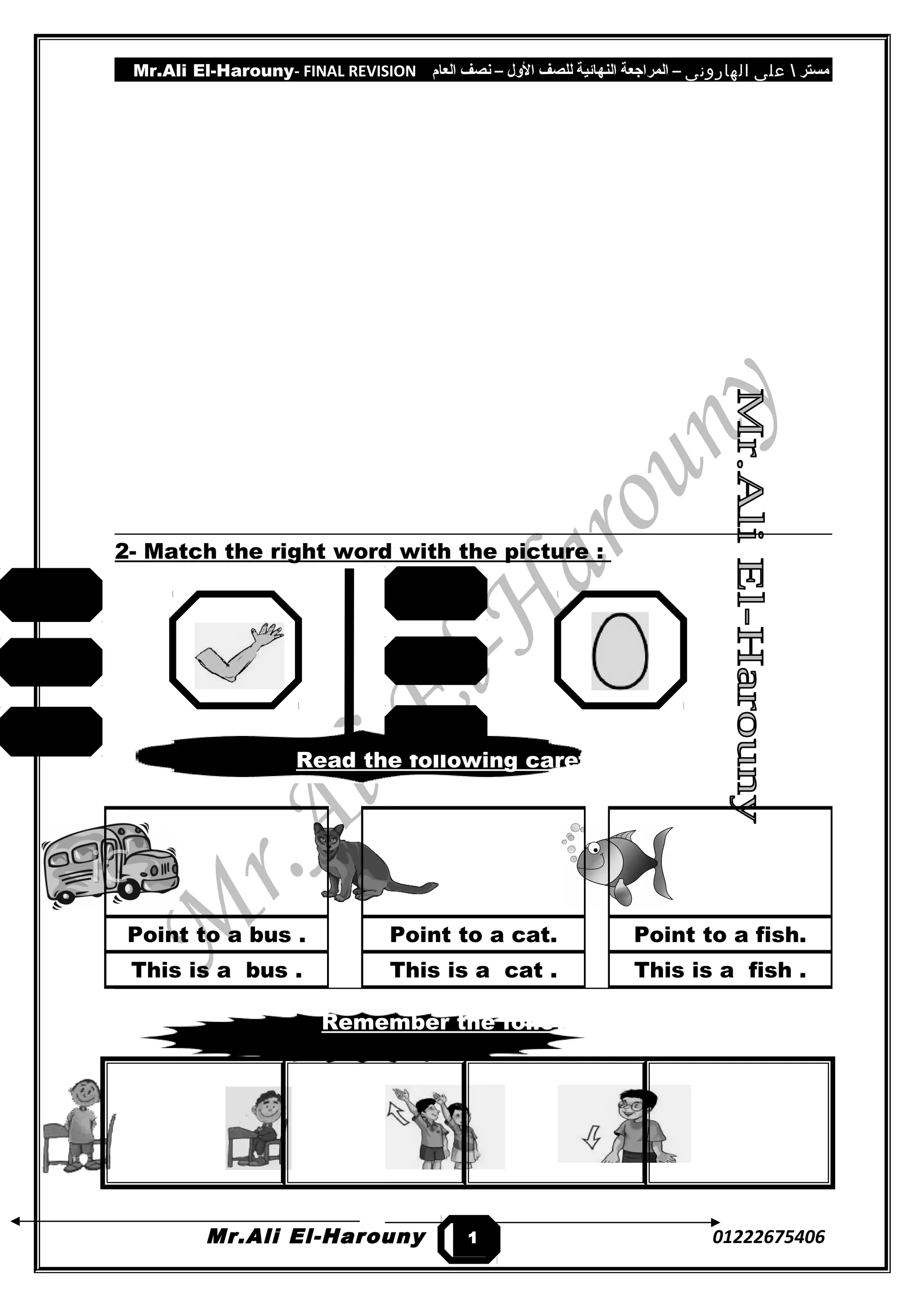 Mr.Ali El-Harouny- FINAL REVISION ‫مستر‬‫على‬‫الهارونى‬–‫المراجعة‬‫النهائية‬‫للصف‬‫اللول‬–‫نصف‬‫العام‬
2- Match the right word with the picture :
Read the following carefully :-
Remember the following:-
Mr.Ali El-Harouny 01222675406
Point to a bus .
This is a bus .
Point to a cat.
This is a cat .
Point to a fish.
This is a fish .
1
0
arm
ant
fish
bag
fish
egg
 