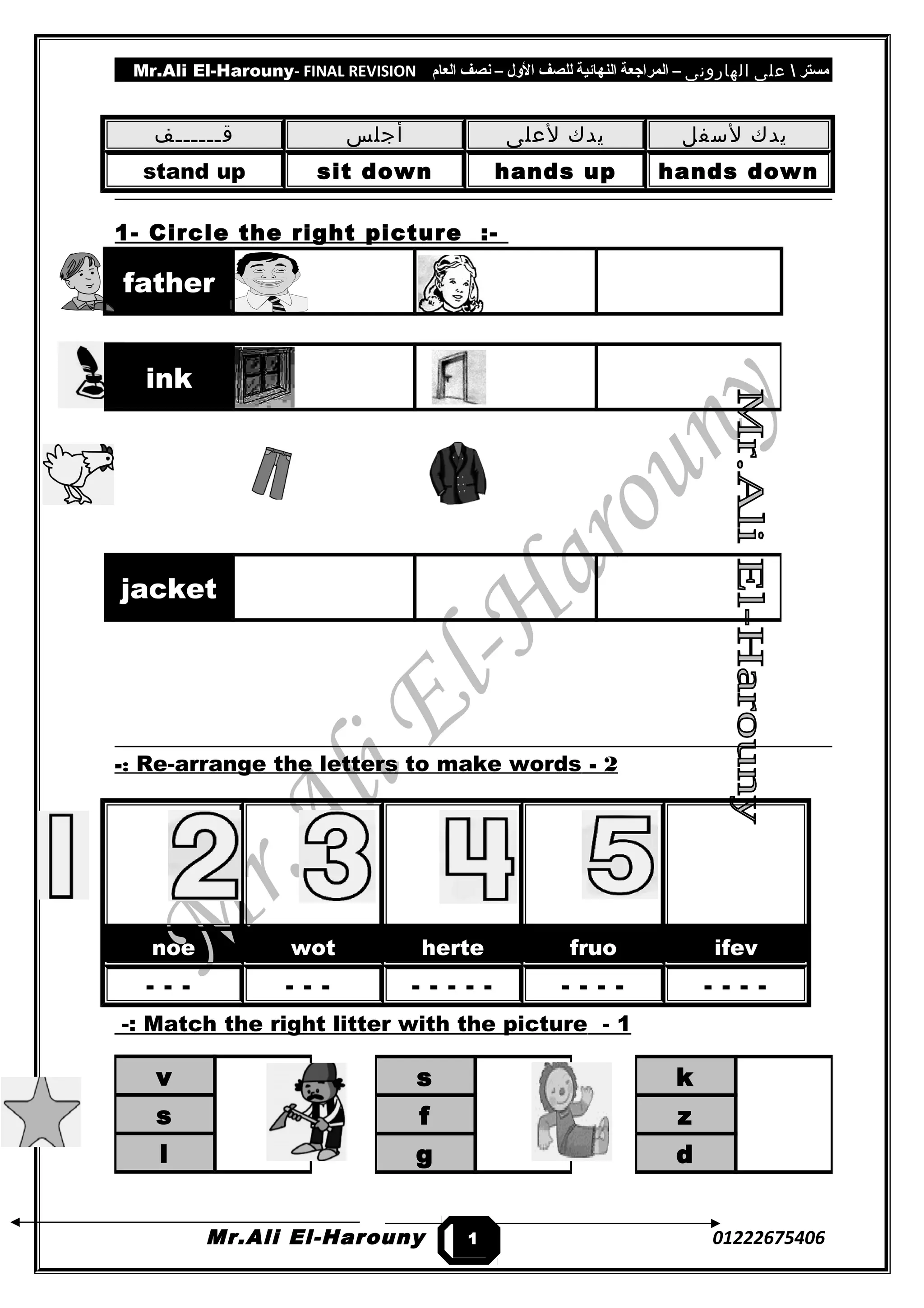 Mr.Ali El-Harouny- FINAL REVISION ‫مستر‬‫على‬‫الهارونى‬–‫المراجعة‬‫النهائية‬‫للصف‬‫اللول‬–‫نصف‬‫العام‬
‫قــــــف‬ ‫أجلس‬ ‫يدك‬‫لعلى‬ ‫يدك‬‫لسفل‬
stand up sit down hands up hands down
1- Circle the right picture :-
father
2-Re-arrange the letters to make words-:
noe wot herte fruo ifev
- - - - - - - - - - - - - - - - - - -
1-Match the right litter with the picture-:
Mr.Ali El-Harouny 01222675406
ink
jacket
s
f
g
k
z
d
v
s
l
1
1
 
