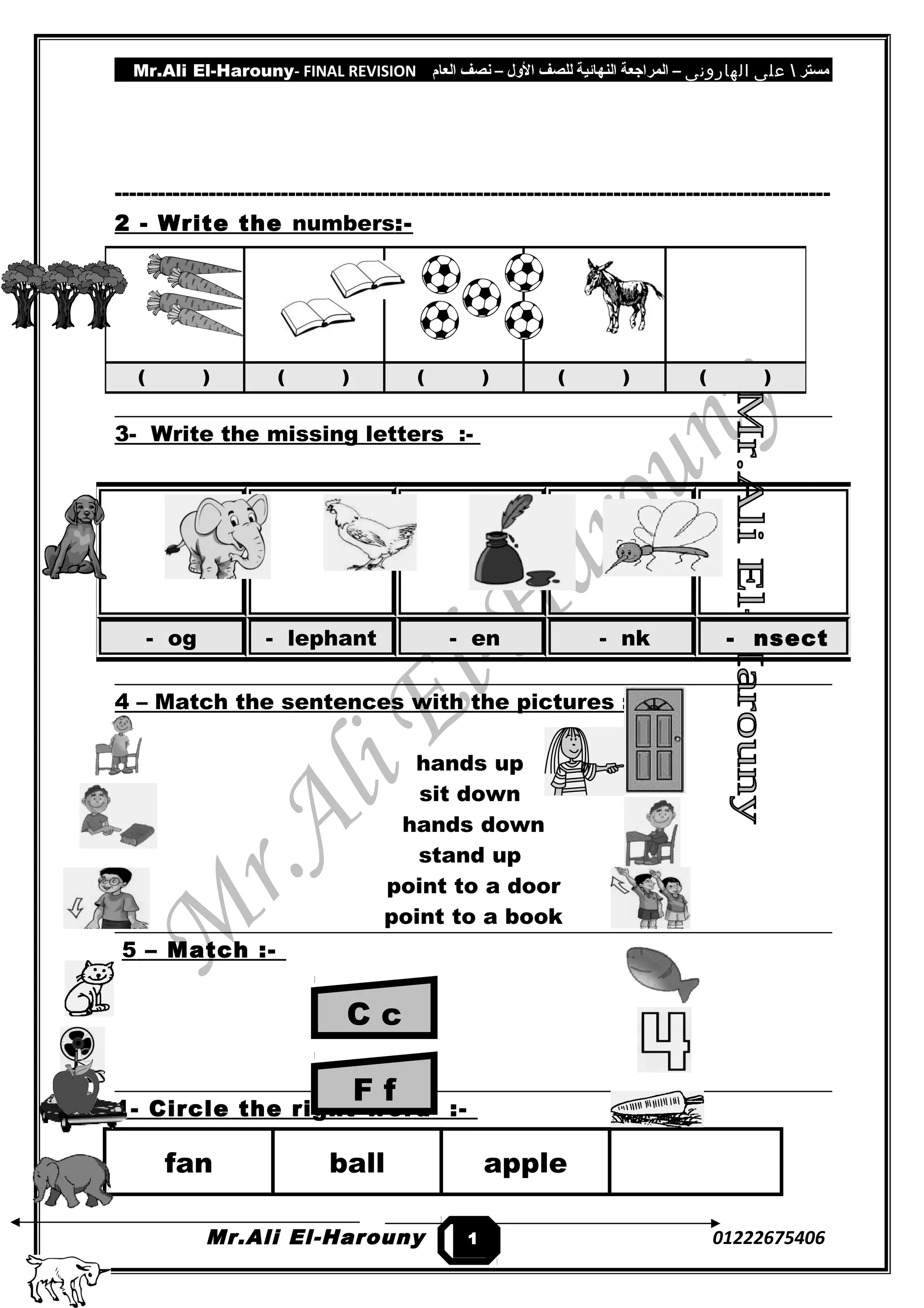 Mr.Ali El-Harouny- FINAL REVISION ‫مستر‬‫على‬‫الهارونى‬–‫المراجعة‬‫النهائية‬‫للصف‬‫اللول‬–‫نصف‬‫العام‬
---------------------------------------------------------------------------------------------------
2 - Write the numbers:-
3- Write the missing letters :-
4 – Match the sentences with the pictures :-
hands up
sit down
hands down
stand up
point to a door
point to a book
5 – Match :-
1- Circle the right word :-
fan ball apple
Mr.Ali El-Harouny 01222675406
( ) ( ) ( ) ( ) ( )
- og - lephant - en - nk - nsect
1
2
C c
F f
 