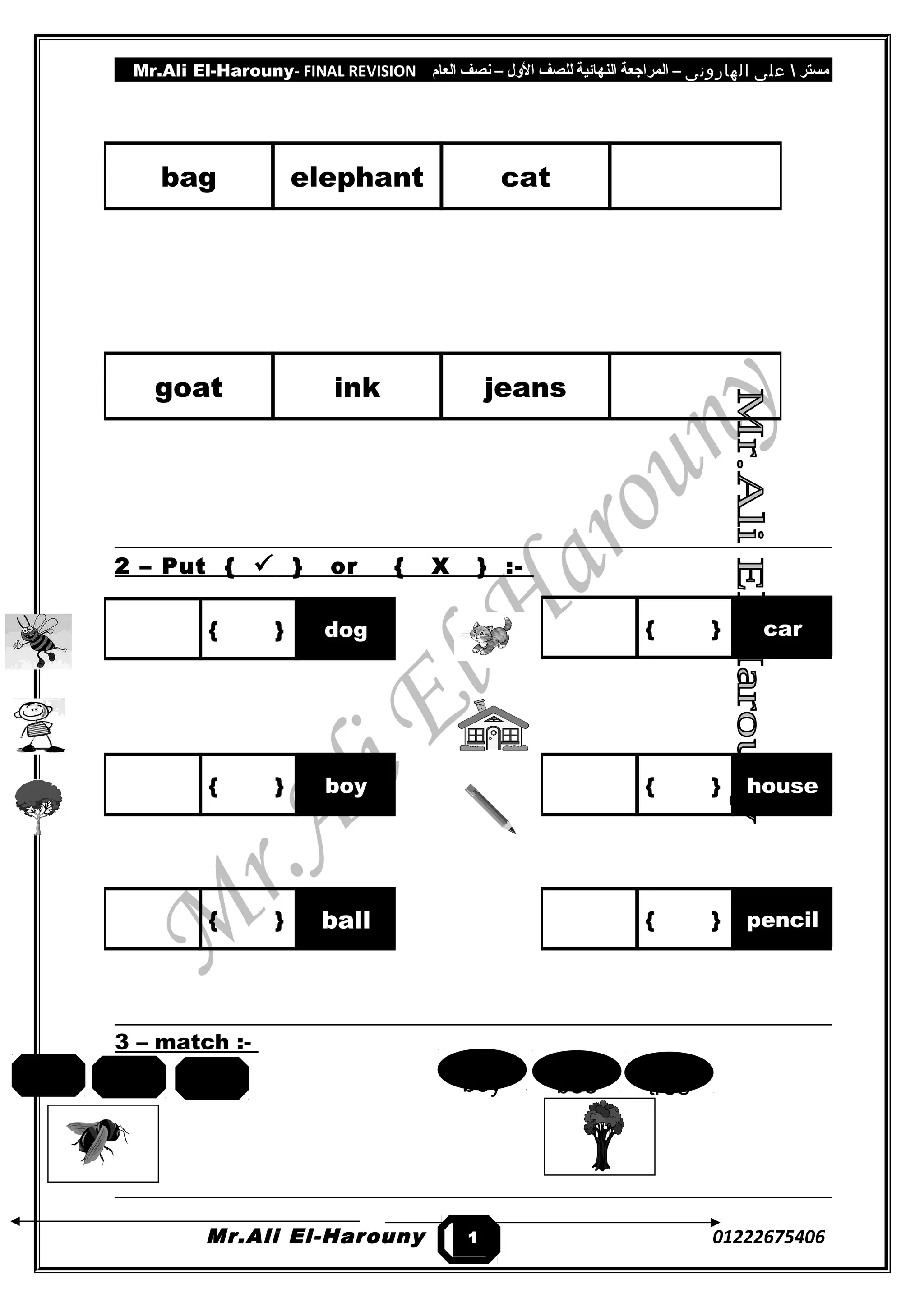 Mr.Ali El-Harouny- FINAL REVISION ‫مستر‬‫على‬‫الهارونى‬–‫المراجعة‬‫النهائية‬‫للصف‬‫اللول‬–‫نصف‬‫العام‬
2 – Put {  } or { X } :-
3 – match :-
Mr.Ali El-Harouny 01222675406
bag elephant cat
goat ink jeans
{ } car{ } dog
{ } boy { } house
{ } ball { } pencil
1
3
treebeeboycatbeefish
 