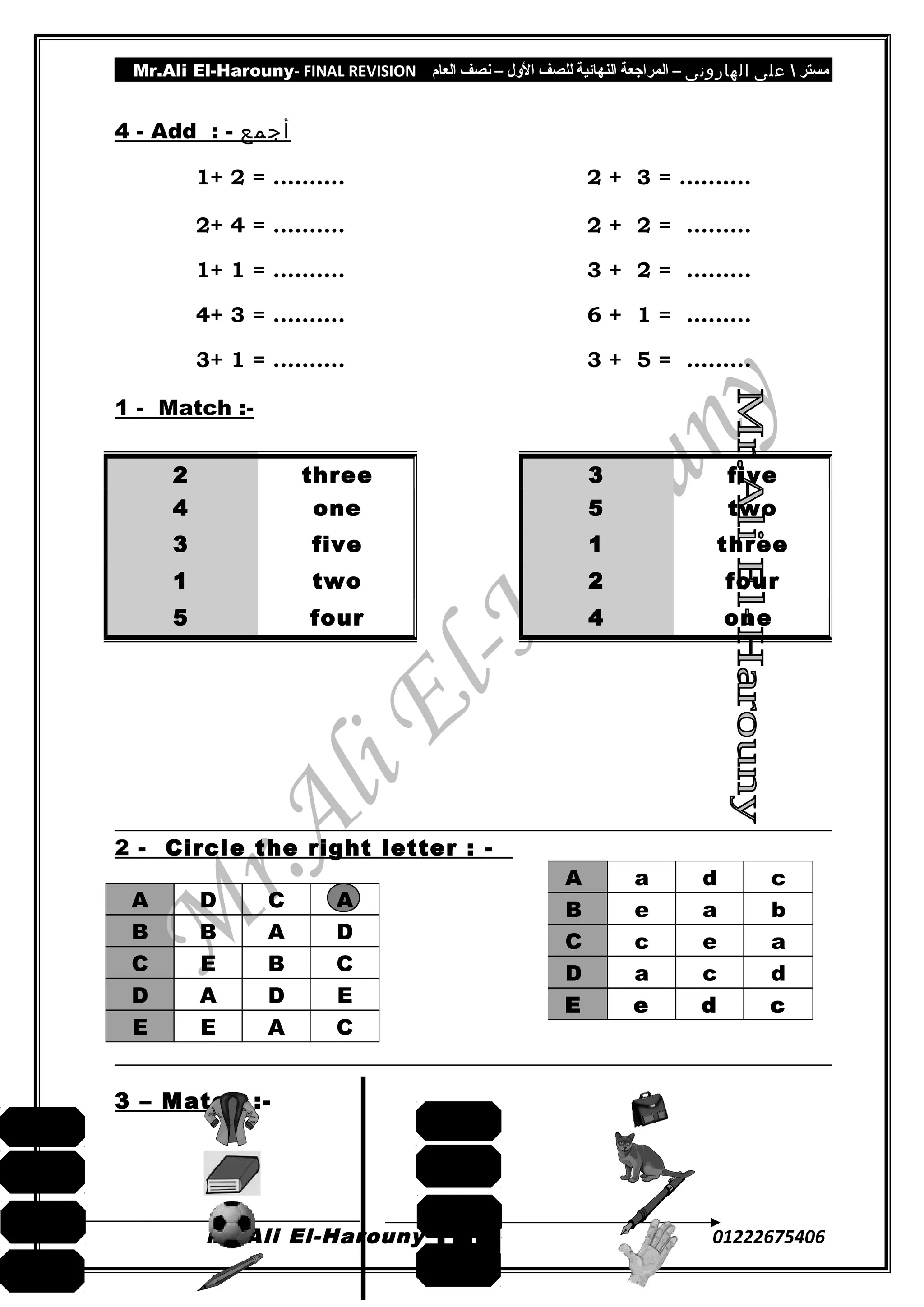 Mr.Ali El-Harouny- FINAL REVISION ‫مستر‬‫على‬‫الهارونى‬–‫المراجعة‬‫النهائية‬‫للصف‬‫اللول‬–‫نصف‬‫العام‬
4 - Add : - ‫أجمع‬
1+ 2 = ………. 2 + 3 = ……….
2+ 4 = ………. 2 + 2 = ………
1+ 1 = ………. 3 + 2 = ………
4+ 3 = ………. 6 + 1 = ………
3+ 1 = ………. 3 + 5 = ………
1 - Match :-
2 - Circle the right letter : -
A D C A
B B A D
C E B C
D A D E
E E A C
3 – Match :-
Mr.Ali El-Harouny 01222675406
2 three
4 one
3 five
1 two
5 four
3 five
5 two
1 three
2 four
4 one
1
4
A a d c
B e a b
C c e a
D a c d
E e d c
ball
pencil
jacket
book
cat
hand
bag
pen
 