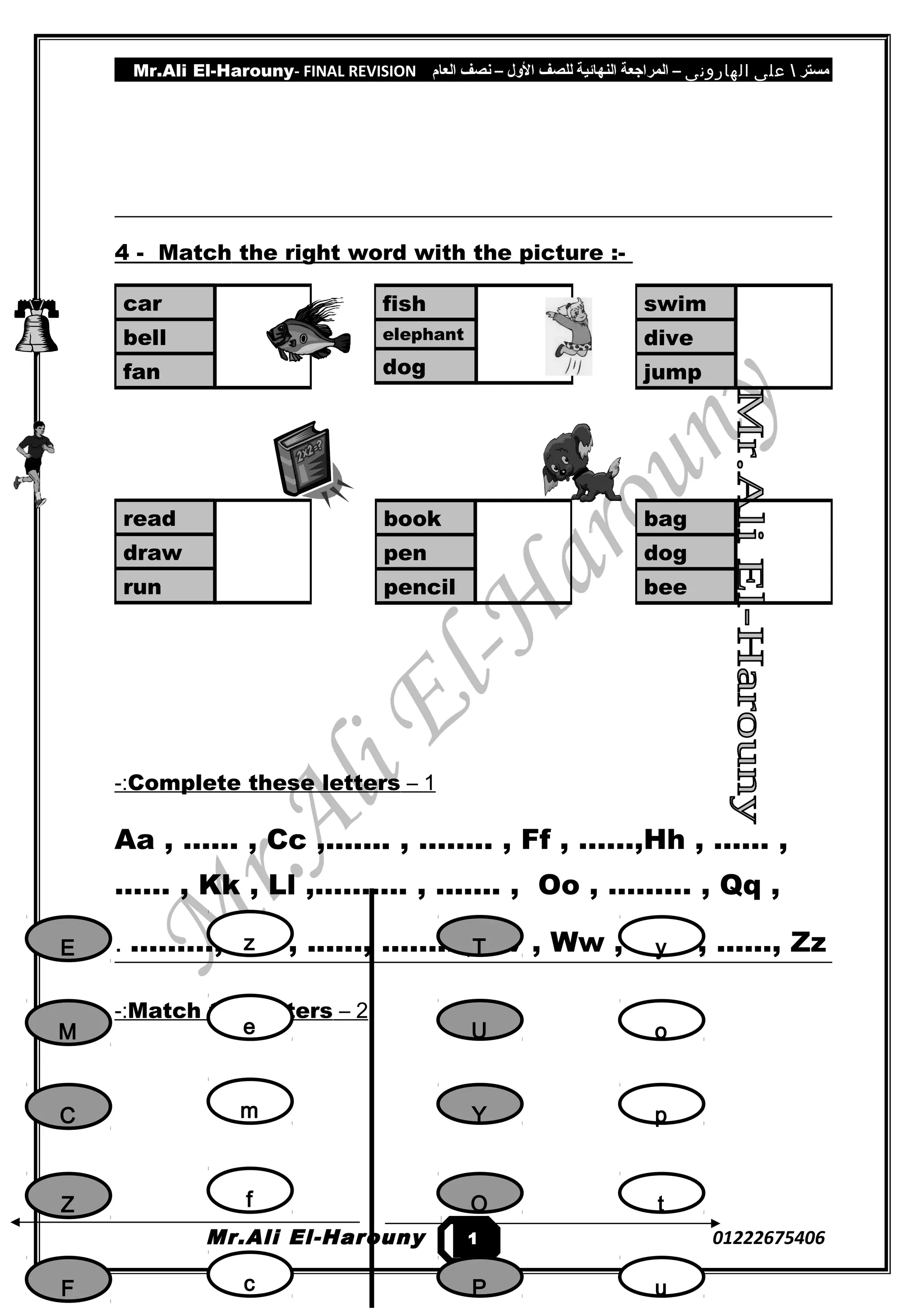 Mr.Ali El-Harouny- FINAL REVISION ‫مستر‬‫على‬‫الهارونى‬–‫المراجعة‬‫النهائية‬‫للصف‬‫اللول‬–‫نصف‬‫العام‬
4 - Match the right word with the picture :-
1–Complete these letters-:
Aa , …… , Cc ,....... , …….. , Ff , ……,Hh , …… ,
…… , Kk , Ll ,………. , ....... , Oo , ……… , Qq ,
………, S s , ......, …….. , Vv , Ww , ...... , ......, Zz.
2–Match the letters-:
Mr.Ali El-Harouny 01222675406
fish
elephant
dog
swim
dive
jump
car
bell
fan
book
pen
pencil
bag
dog
bee
read
draw
run
1
5
E
M
C
Z
F
z
e
m
f
c
y
o
p
t
u
T
U
Y
O
P
 