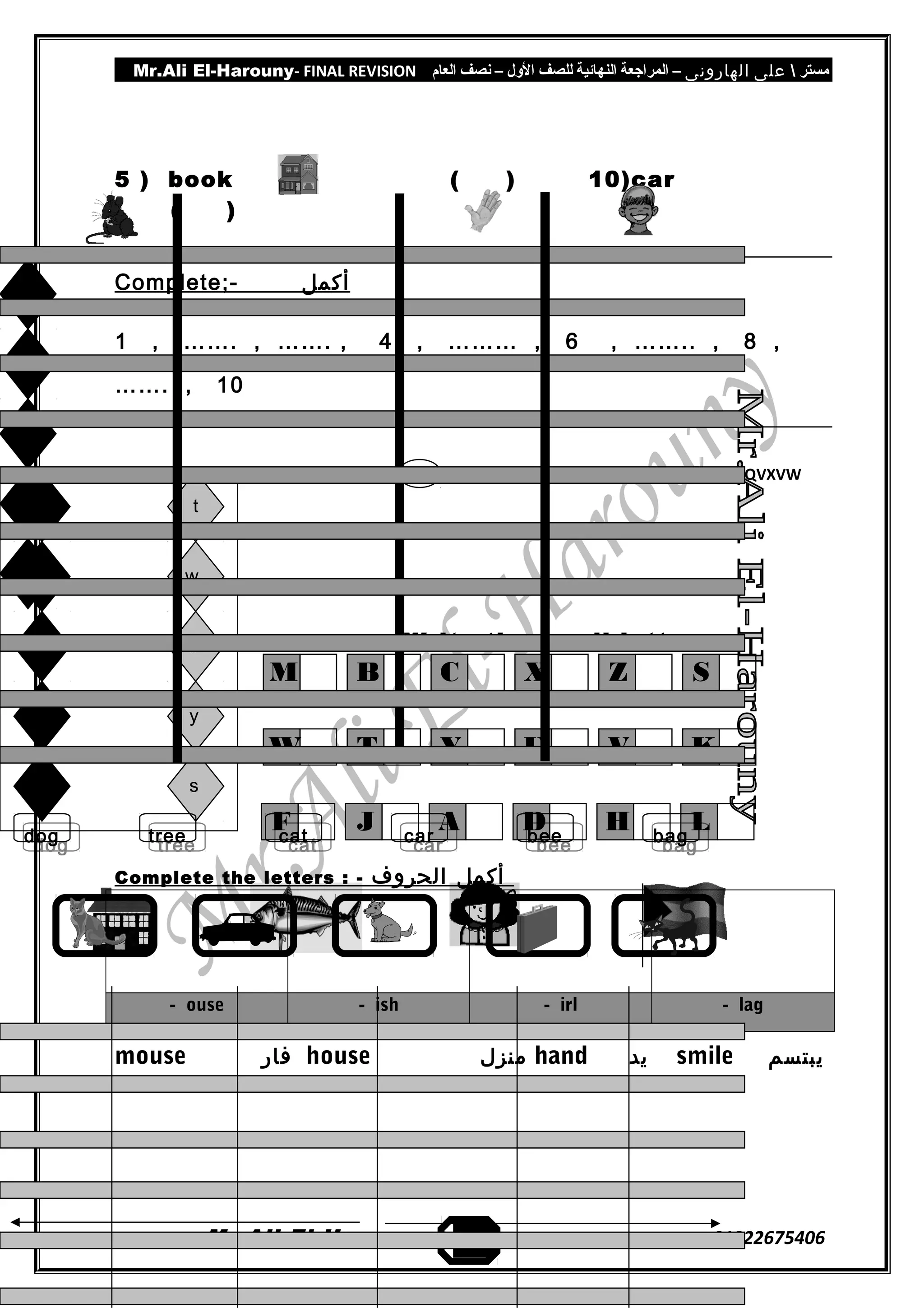 B
S
W
T
Y
t
w
b
y
s
HEHJBBELRTYRSKSQGJEG MUEMYYJFKNSKQAZQVXVW
B C X Z SM
T Y U V KW
J A D H LF
Mr.Ali El-Harouny- FINAL REVISION ‫مستر‬‫على‬‫الهارونى‬–‫المراجعة‬‫النهائية‬‫للصف‬‫اللول‬–‫نصف‬‫العام‬
5 ) book ( ) 10)car
( )
Complete;- ‫أكمل‬
1 , ……. , ……. , 4 , ……… , 6 , …….. , 8 ,
……. , 10
Write the small letters :-
Complete the letters : - ‫أكمل‬‫الحروف‬
- ouse - ish - irl - lag
mouse ‫فار‬ house ‫منزل‬ hand ‫يد‬ smile ‫يبتسم‬
Mr.Ali El-Harouny 012226754061
7
B
S
W
T
Y
dog
dog
tree
tree
cat
cat
car
car
bee
bee
bag
bag
 