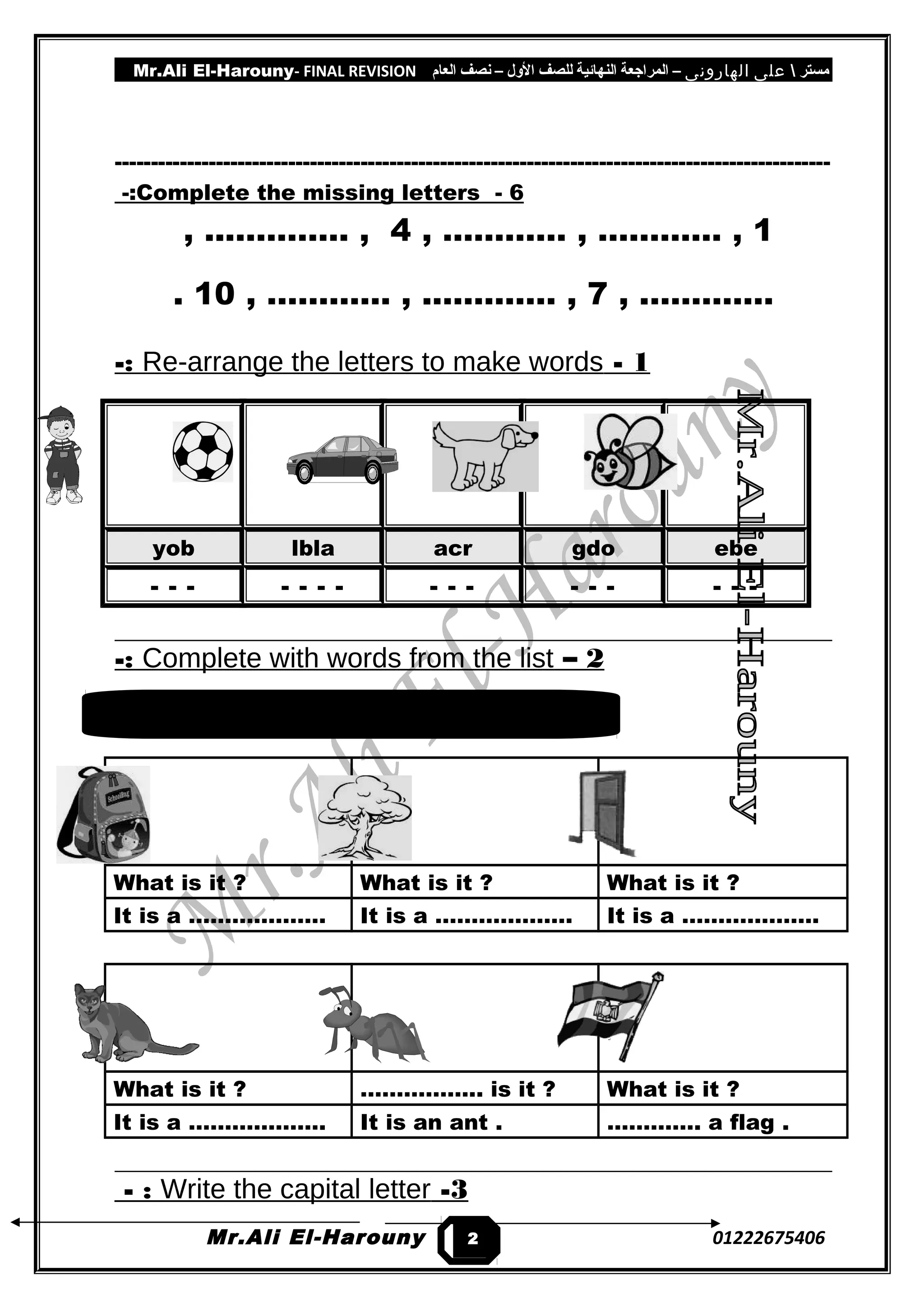 Mr.Ali El-Harouny- FINAL REVISION ‫مستر‬‫على‬‫الهارونى‬–‫المراجعة‬‫النهائية‬‫للصف‬‫اللول‬–‫نصف‬‫العام‬
---------------------------------------------------------------------------------------------------
6-Complete the missing letters-:
1, ………… , ………… ,4, ..………… ,
…………, .7, ………… , .………… ,10.
1-Re-arrange the letters to make words-:
yob lbla acr gdo ebe
- - - - - - - - - - - - - - - -
2–Complete with words from the list-:
What is it ? What is it ? What is it ?
It is a ………………. It is a ………………. It is a ……………….
What is it ? …………….. is it ? What is it ?
It is a ………………. It is an ant . …………. a flag .
3-Write the capital letter- :
Mr.Ali El-Harouny 012226754062
cat – What – It's – bag – tree – door
 