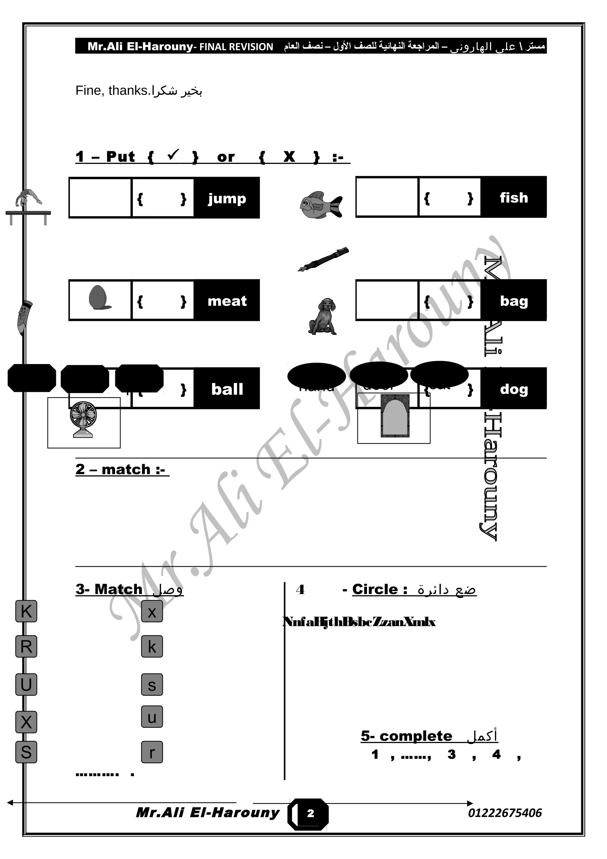 Mr.Ali El-Harouny- FINAL REVISION ‫مستر‬‫على‬‫الهارونى‬–‫المراجعة‬‫النهائية‬‫للصف‬‫اللول‬–‫نصف‬‫العام‬
Fine, thanks. ‫بخير‬‫شكرا‬
1 – Put {  } or { X } :-
2 – match :-
3- Match ‫وصل‬ 4 - Circle : ‫ضع‬‫دائرة‬
5- complete ‫أكمل‬
1 , ……, 3 , 4 ,
………. .
Mr.Ali El-Harouny 01222675406
{ } fish{ } jump
{ } meat { } bag
{ } ball { } dog
2
0
catdoorhandpenbeefan
K
R
U
X
S
x
k
s
u
r
NnfaHjthBsbcZzanXmlx
 