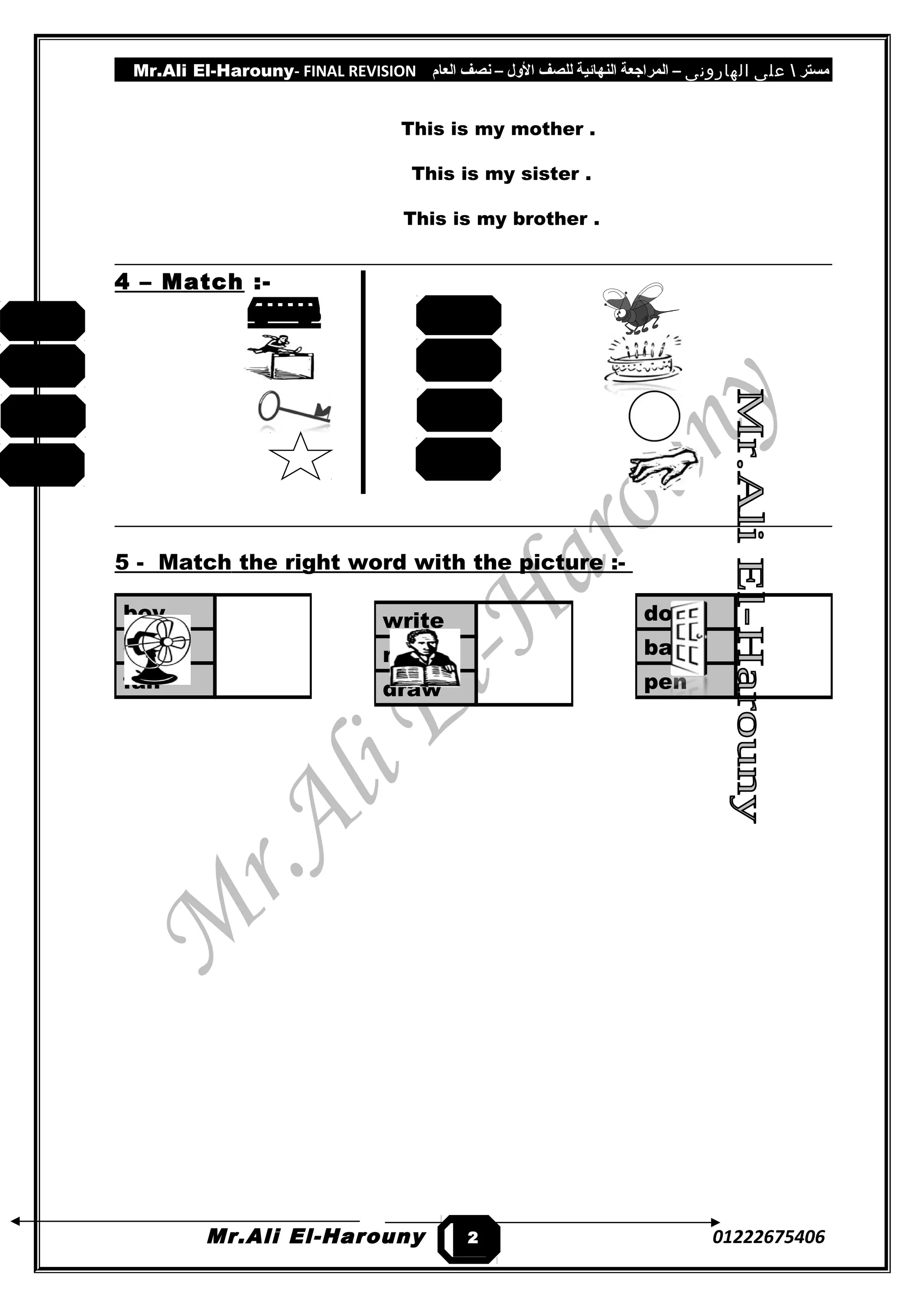 Mr.Ali El-Harouny- FINAL REVISION ‫مستر‬‫على‬‫الهارونى‬–‫المراجعة‬‫النهائية‬‫للصف‬‫اللول‬–‫نصف‬‫العام‬
This is my mother .
This is my sister .
This is my brother .
4 – Match :-
5 - Match the right word with the picture :-
Mr.Ali El-Harouny 01222675406
door
bag
pen
boy
cat
fan
write
read
draw
2
3
key
star
bus
jump
hand
circle
bee
cake
 