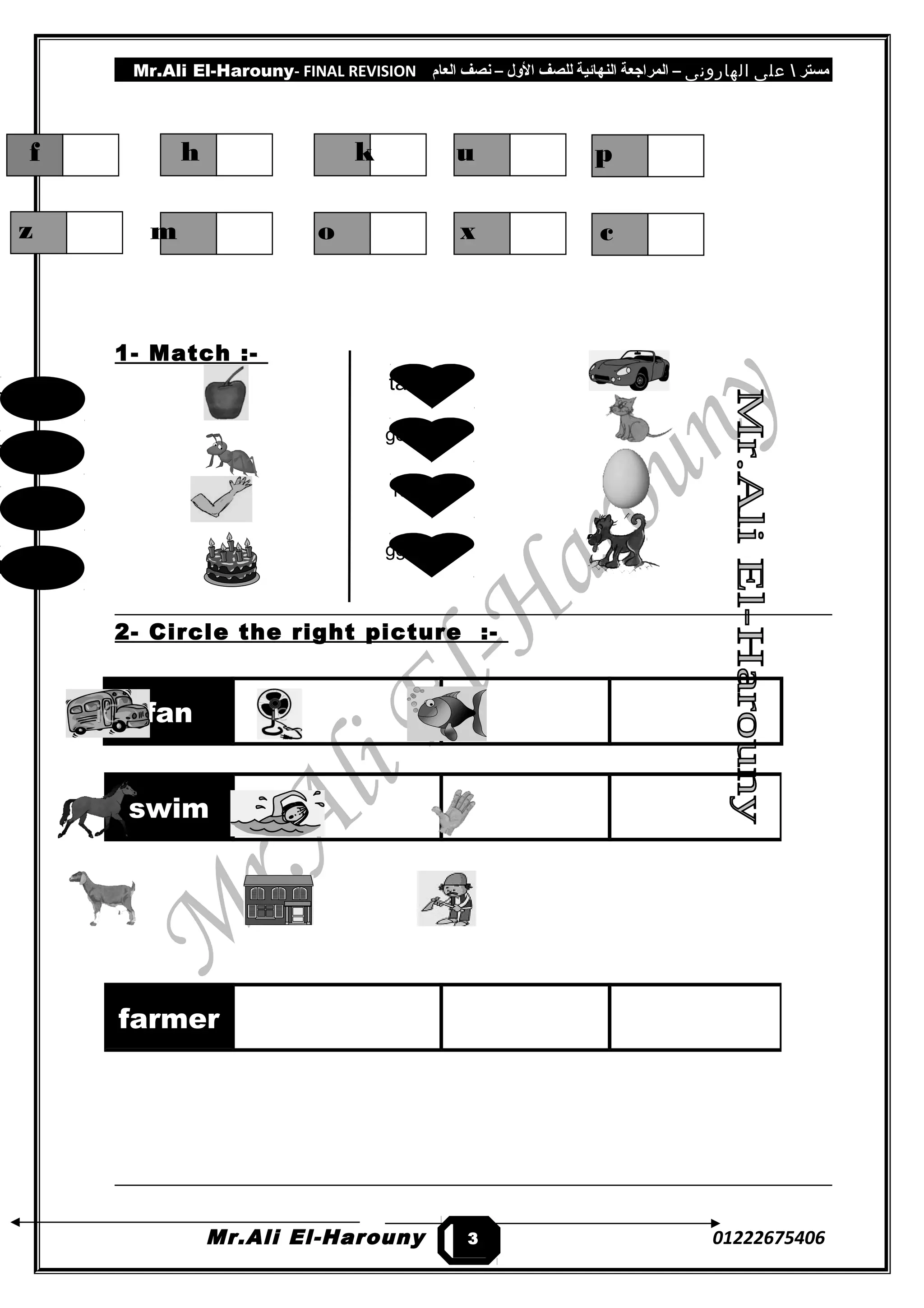 Mr.Ali El-Harouny- FINAL REVISION ‫مستر‬‫على‬‫الهارونى‬–‫المراجعة‬‫النهائية‬‫للصف‬‫اللول‬–‫نصف‬‫العام‬
1- Match :-
2- Circle the right picture :-
fan
Mr.Ali El-Harouny 01222675406
swim
farmer
3
f h k u
z m o x
p
c
mra
kac
tna
pa
tac
god
rac
gge
 