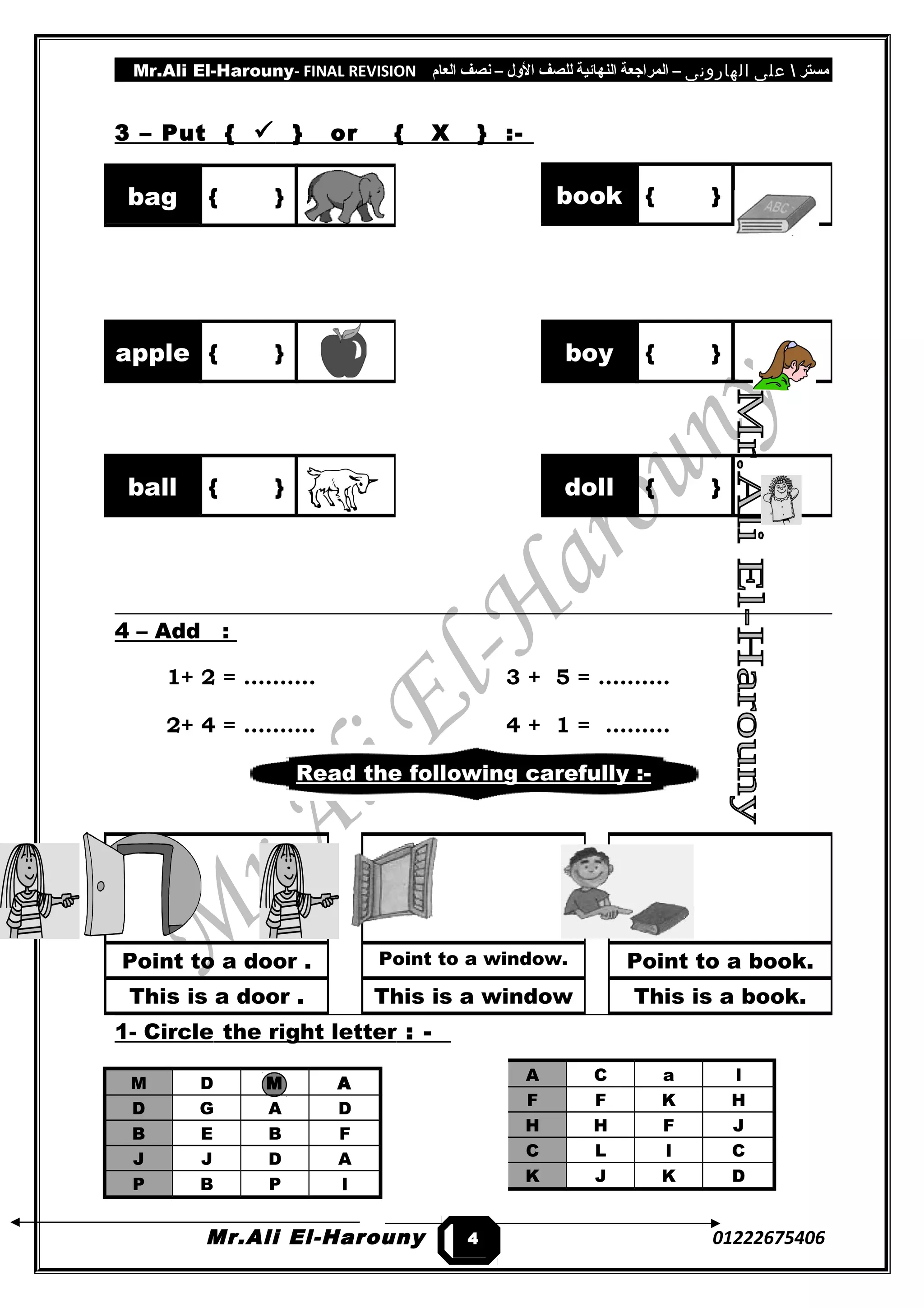 Mr.Ali El-Harouny- FINAL REVISION ‫مستر‬‫على‬‫الهارونى‬–‫المراجعة‬‫النهائية‬‫للصف‬‫اللول‬–‫نصف‬‫العام‬
3 – Put {  } or { X } :-
4 – Add :
1+ 2 = ………. 3 + 5 = ……….
2+ 4 = ………. 4 + 1 = ………
Read the following carefully :-
1- Circle the right letter : -
M D M A
D G A D
B E B F
J J D A
P B P I
Mr.Ali El-Harouny 01222675406
book { }bag { }
apple { } boy { }
ball { } doll { }
Point to a door .
This is a door .
Point to a window.
This is a window
Point to a book.
This is a book.
4
A C a l
F F K H
H H F J
C L I C
K J K D
 