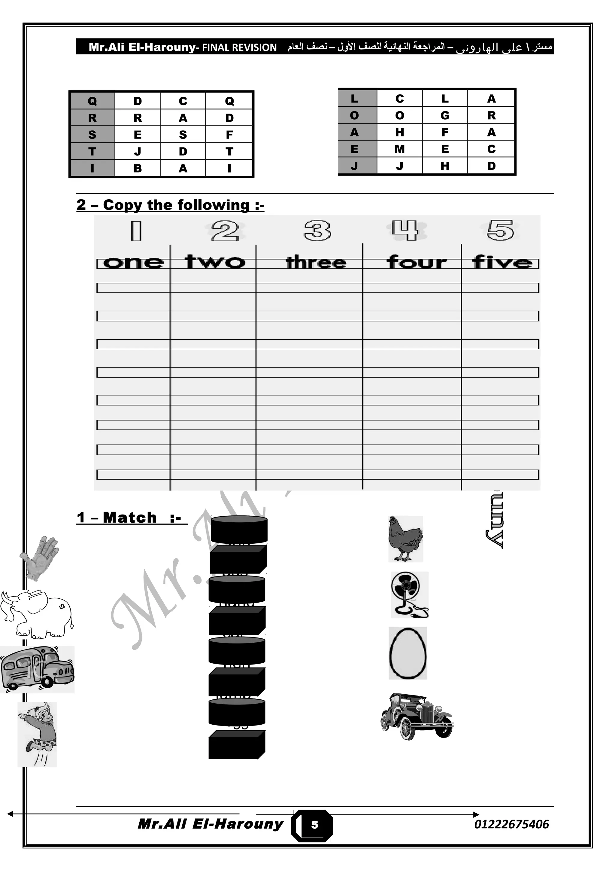 Mr.Ali El-Harouny- FINAL REVISION ‫مستر‬‫على‬‫الهارونى‬–‫المراجعة‬‫النهائية‬‫للصف‬‫اللول‬–‫نصف‬‫العام‬
Q D C Q
R R A D
S E S F
T J D T
I B A I
2 – Copy the following :-
1 – Match :-
Mr.Ali El-Harouny 012226754065
L C L A
O O G R
A H F A
E M E C
J J H D
fan
bus
hand
car
hen
jump
egg
elephant
 