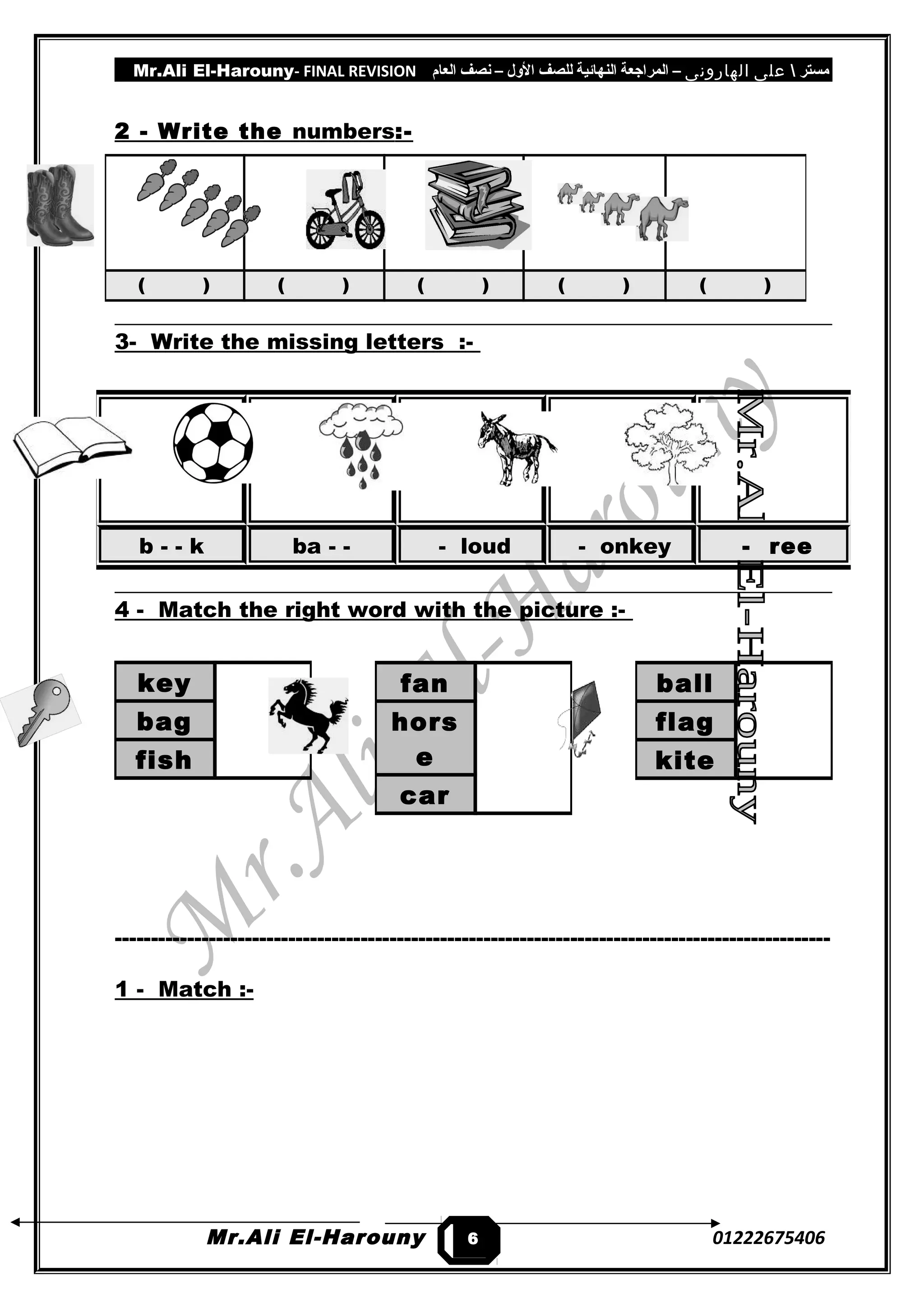 Mr.Ali El-Harouny- FINAL REVISION ‫مستر‬‫على‬‫الهارونى‬–‫المراجعة‬‫النهائية‬‫للصف‬‫اللول‬–‫نصف‬‫العام‬
2 - Write the numbers:-
3- Write the missing letters :-
4 - Match the right word with the picture :-
---------------------------------------------------------------------------------------------------
1 - Match :-
Mr.Ali El-Harouny 01222675406
( ) ( ) ( ) ( ) ( )
b - - k ba - - - loud - onkey - ree
fan
hors
e
car
ball
flag
kite
key
bag
fish
6
 