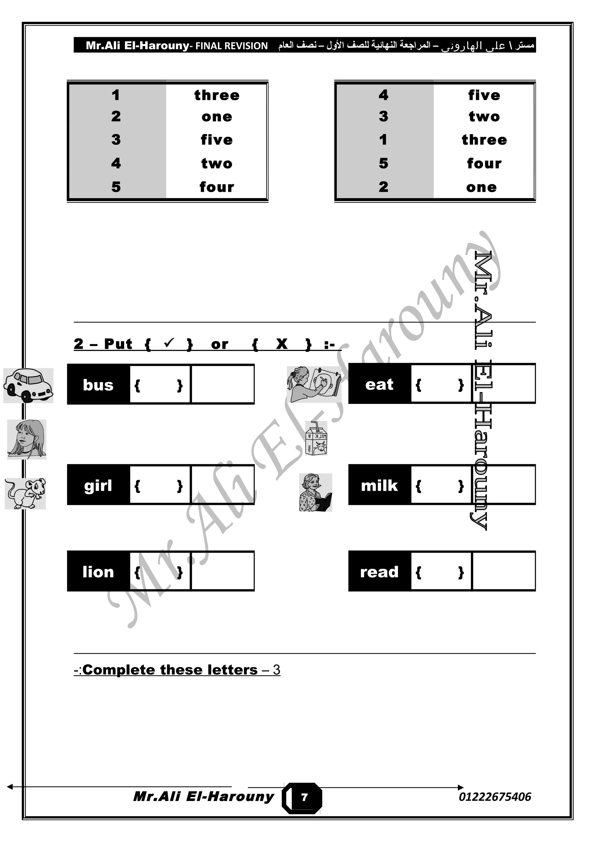 Mr.Ali El-Harouny- FINAL REVISION ‫مستر‬‫على‬‫الهارونى‬–‫المراجعة‬‫النهائية‬‫للصف‬‫اللول‬–‫نصف‬‫العام‬
2 – Put {  } or { X } :-
3–Complete these letters-:
Mr.Ali El-Harouny 01222675406
1 three
2 one
3 five
4 two
5 four
4 five
3 two
1 three
5 four
2 one
eat { }bus { }
girl { } milk { }
lion { } read { }
7
 