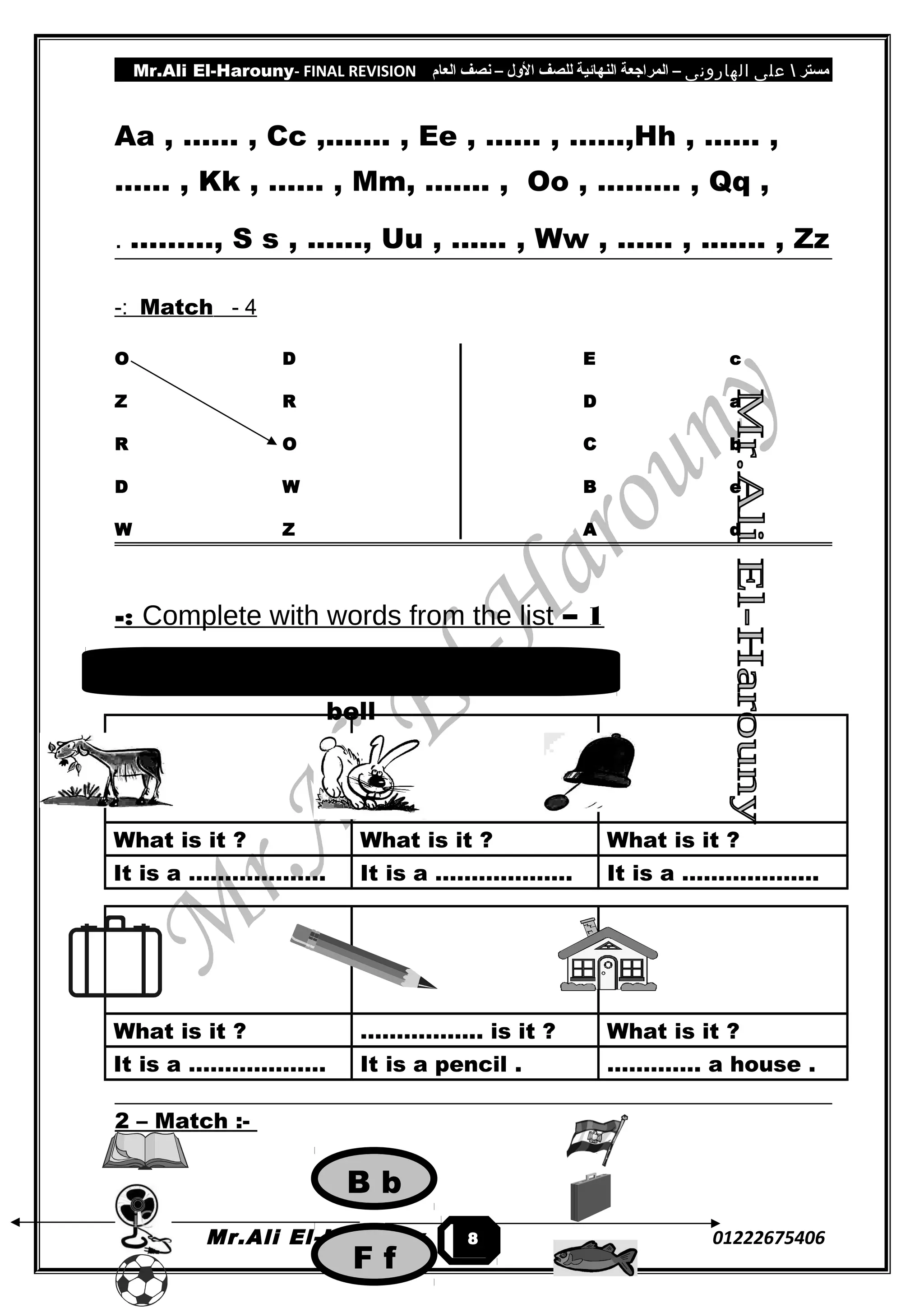 Mr.Ali El-Harouny- FINAL REVISION ‫مستر‬‫على‬‫الهارونى‬–‫المراجعة‬‫النهائية‬‫للصف‬‫اللول‬–‫نصف‬‫العام‬
Aa , …… , Cc ,....... , Ee , …… , ……,Hh , …… ,
…… , Kk , …… , Mm, ....... , Oo , ……… , Qq ,
………, S s , ......, Uu , ...... , Ww , ...... , ....... , Zz.
4-Match-:
O D E c
Z R D a
R O C b
D W B e
W Z A d
1–Complete with words from the list-:
What is it ? What is it ? What is it ?
It is a ………………. It is a ………………. It is a ……………….
What is it ? …………….. is it ? What is it ?
It is a ………………. It is a pencil . …………. a house .
2 – Match :-
Mr.Ali El-Harouny 012226754068
rabbit – What – It's – goat – bag –
bell
B b
F f
 