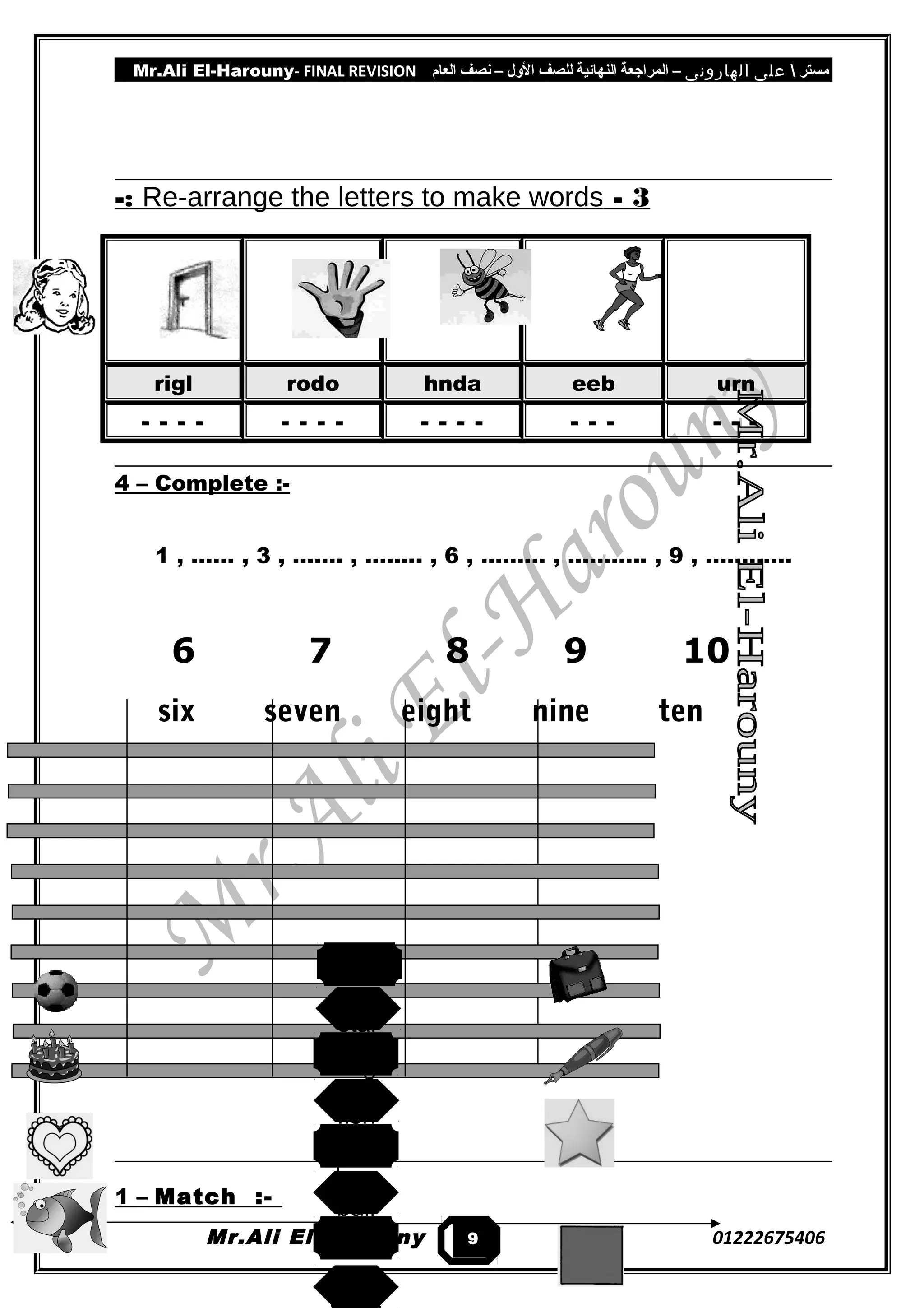 Mr.Ali El-Harouny- FINAL REVISION ‫مستر‬‫على‬‫الهارونى‬–‫المراجعة‬‫النهائية‬‫للصف‬‫اللول‬–‫نصف‬‫العام‬
3-Re-arrange the letters to make words-:
rigl rodo hnda eeb urn
- - - - - - - - - - - - - - - - - -
4 – Complete :-
1 , …… , 3 , ……. , …….. , 6 , ……… , ……….. , 9 , …………
6 7 8 9 10
six seven eight nine ten
1 – Match :-
Mr.Ali El-Harouny 012226754069
heart
star
bag
fish
pen
ball
square
 
