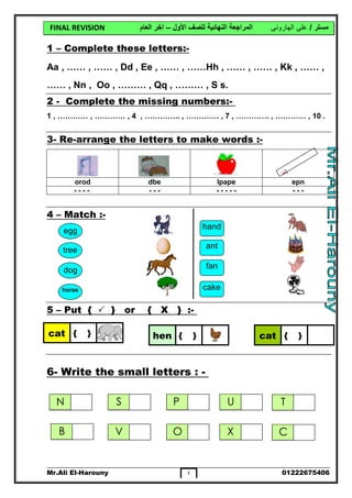 FINAL REVISION ‫ﻣﺴﺘﺮ‬/‫ﻋﻠﻰ‬‫اﻟﮭﺎروﻧﻰ‬‫اﻷول‬ ‫ﻟﻠﺼﻒ‬ ‫اﻟﻨﮭﺎﺋﯿﺔ‬ ‫اﻟﻤﺮاﺟﻌﺔ‬–‫اﻟﻌﺎم‬ ‫اﺧﺮ‬
Mr.Ali El-Harouny 01222675406١
-:Complete these letters–1
Aa , …… , …… , Dd , Ee , …… , ……Hh , …… , …… , Kk , …… ,
…… , Nn , Oo , ……… , Qq , ……… , S s.
-:Complete the missing numbers-2
1 , ………… , ………… , 4 , ………….. , …………. , 7 , …………. , ………… , 10 .
-:to make wordsarrange the letters-Re-3
-:Match–4
-:}X{or}{Put–5
-:slettersmallWrite the-6
epnlpapedbeorod
------------ - - -
cat { } hen { } cat { }
egg
tree
dog
horse
hand
ant
fan
cake
N S P U
B V O X
T
C
 