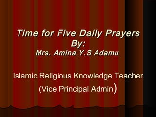 Time for Five Daily PrayersTime for Five Daily Prayers
By:By:
Mrs. Amina Y.S AdamuMrs. Amina Y.S Adamu
 
Islamic Religious Knowledge Teacher
(Vice Principal Admin)
 