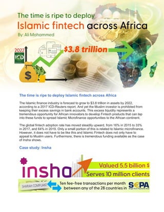 The time is ripe to deploy Islamic fintech across Africa
The Islamic finance industry is forecast to grow to $3.8 trillion in assets by 2022,
according to a 2017 ICD-Reuters report. And yet the Muslim investor is prohibited from
keeping their excess savings in bank accounts. This excess liquidity represents a
tremendous opportunity for African innovators to develop Fintech products that can tap
into these funds to spread Islamic Microfinance opportunities to the African continent.
The global fintech adoption rate has moved steadily upward, from 16% in 2015 to 33%
in 2017, and 64% in 2019. Only a small portion of this is related to Islamic microfinance.
However, it does not have to be like this and Islamic Fintech does not only have to
appeal to Muslim users. Furthermore, there is tremendous funding available as the case
of Insha shows.
Case study: Insha
 