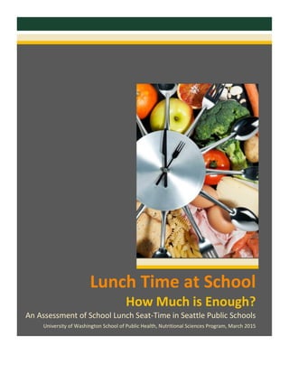   	
  
	
  
	
  
	
  
	
  
	
  
	
  
	
  	
  
	
  
	
  
Lunch	
  Time	
  at	
  School	
  
How	
  Much	
  is	
  Enough?	
  
An	
  Assessment	
  of	
  School	
  Lunch	
  Seat-­‐Time	
  in	
  Seattle	
  Public	
  Schools	
  
University	
  of	
  Washington	
  School	
  of	
  Public	
  Health,	
  Nutritional	
  Sciences	
  Program,	
  March	
  2015	
  
	
  
 
