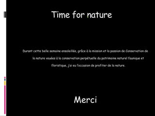 Time for nature



Durant cette belle semaine ensoleillée, grâce à la mission et la passion de Conservation de

       la nature vouées à la conservation perpétuelle du patrimoine naturel faunique et

                    floristique, j’ai eu l’occasion de profiter de la nature.




                                     Merci
 