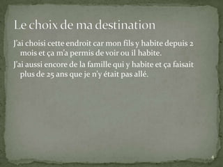 J’ai choisi cette endroit car mon fils y habite depuis 2
   mois et ça m’a permis de voir ou il habite.
J’ai aussi encore de la famille qui y habite et ça faisait
   plus de 25 ans que je n’y était pas allé.




                                                             4
 