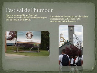 Nous sommes allé au festival
d’humour de l’Abitibi-Témiscamingue   La soirée se déroulait sur la scène
qui se tenait à Val D’Or.             extérieur de la Cité de l’Or.
                                      Ancienne mine fermer.




                                                                            8
 