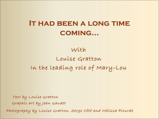 It had been a long time coming…

                     With
                Louise Gratton
       In the leading role of Mary-Lou



Text by Louise Gratton
Graphic art by Jean Gaudet
Photography by Louise Gratton, Serge Côté and Mélissa Plourde
 