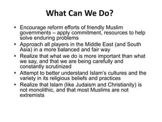 What Can We Do?
 Encourage reform efforts of friendly Muslim
governments – apply commitment, resources to help
solve enduring problems
 Approach all players in the Middle East (and South
Asia) in a more balanced and fair way
 Realize that what we do is more important than what
we say, and that we are being carefully and
constantly scrutinized
 Attempt to better understand Islam’s cultures and the
variety in its religious beliefs and practices
 Realize that Islam (like Judaism and Christianity) is
not monolithic, and that most Muslims are not
extremists
 