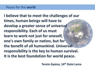 Peace for the world
I believe that to meet the challenges of our
times, human beings will have to
develop a greater sense of universal
responsibility. Each of us must
learn to work not just for oneself,
one's own family or nation, but for
the benefit of all humankind. Universal
responsibility is the key to human survival.
It is the best foundation for world peace.
Tenzin Gyatso, 14th Dalai Lama
 