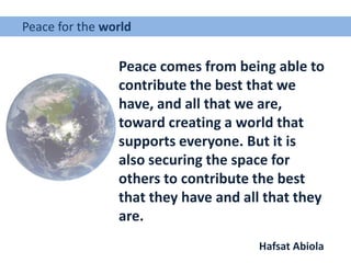 Peace for the world
Peace comes from being able to
contribute the best that we
have, and all that we are,
toward creating a world that
supports everyone. But it is
also securing the space for
others to contribute the best
that they have and all that they
are.
Hafsat Abiola
 