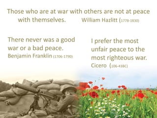 Those who are at war with others are not at peace
with themselves. William Hazlitt (1778-1830)
There never was a good
war or a bad peace.
Benjamin Franklin (1706-1790)
I prefer the most
unfair peace to the
most righteous war.
Cicero (106-43BC)
 