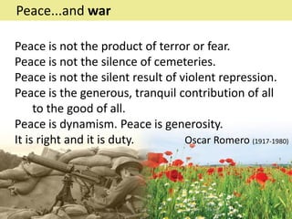 Peace is not the product of terror or fear.
Peace is not the silence of cemeteries.
Peace is not the silent result of violent repression.
Peace is the generous, tranquil contribution of all
to the good of all.
Peace is dynamism. Peace is generosity.
It is right and it is duty. Oscar Romero (1917-1980)
Peace...and war
 