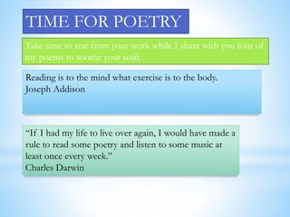 TIME FOR POETRY 
Take time to rest from your work while I share with you four of 
my poems to soothe your soul. 
Reading is to the mind what exercise is to the body. 
Joseph Addison 
“If I had my life to live over again, I would have made a 
rule to read some poetry and listen to some music at 
least once every week.” 
Charles Darwin 
 