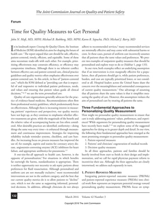 The Joint Commission Journal on Quality and Patient Safety
Volume 42 Number 3March 2016132
In its landmark report Crossing the Quality Chasm, the Institute
of Medicine (IOM) identified six aims for shaping the future of
health care.1
The report argued that care should be safe, effective,
patient-centered, timely, efficient, and equitable. Some of these
aims necessitate trade-offs with each other. For example, prior-
itizing effectiveness may constrain efficiency, or efficiency may
compromise timeliness. Although there is no inherent conflict
between effective care and patient-centered care, clinical practice
guidelines and quality metrics often emphasize effectiveness over
patient-centered care. In this article, in lieu of “patient-centered
care,” which the IOM defined as “providing care that is respect-
ful of and responsive to individual patient preferences, needs,
and values and ensuring that patient values guide all clinical
decisions,”1(p. 6)
we use the term personalized care.
Quality of care organizations generally advocate for the prac-
tice of evidence-based medicine. Recommendations often flow
from professional society guidelines, which predominantly focus
on effectiveness. Although there is increasing interest in measur-
ing patients’ experiences and perspectives, our quality metrics
have not kept up, as they continue to emphasize whether effec-
tive treatments are given, while the magnitude of the benefit and
the relative value of accompanying harms are less often consid-
ered. After desirable practices are identified, uniformity—doing
things the same way every time—is enhanced through measure-
ment and continuous improvement. Strategies for improving
reliability include reminder systems, checklists, and care bun-
dles. An increasing focus on process measures has improved the
use of, for example, aspirin and statins for coronary artery dis-
ease, angiotensin-converting enzyme (ACE) inhibitors for heart
failure, and appropriate antibiotics for pneumonia.2,3
A one-size-fits-all approach to health care, however, is the
opposite of personalization.4
For situations in which benefits
far outweigh the harms, standardization is appropriate. There
is neither opportunity nor necessity to ask septic patients about
preferences for fluid resuscitation. Although personalized and
uniform care are not mutually exclusive,5
most recommended
interventions are not in the uniform category, and the best that
our current quality metrics do is to allow patients to “decline”
care, which is not the same as supporting informed, personal-
ized decisions. In addition, although clinicians do not always
adhere to recommended services,6
many recommended services
are minimally effective and may come with substantial harms or
costs. In these cases, pursuit of uniform care incorrectly assumes
that all patients share the same values and preferences. We pres-
ent two examples of outpatient quality measures that should be
personalized and explore ways to do so (Sidebar 1, page 133).
In our view, both examples reflect an underlying assumption
that if an intervention is even marginally effective for a popu-
lation, then all patients should get it, while patient preferences,
burden, and cost are typically prioritized lower, or not consid-
ered at all. Hospital leaders across the United States share the
concern over the meaningfulness and unintended consequences
of current quality measurement.7
One advantage of assuming
that all patients share the same values is that it simplifies mea-
suring the quality of care. However, this assumption violates the
aim of personalized care by treating all patients the same.
Three Fundamental Approaches to
Personalizing Quality Measurement
How might we personalize quality measurement to ensure that
care is truly addressing patients’ values, preferences, and experi-
ences? While arguments for personalizing quality measurement
have recently been made,8–10
we explore some of the suggested
approaches for doing so in greater depth and detail. In our view,
the following three fundamental approaches have emerged as the
most promising strategies to personalize quality measurement:
1. Patient-reported measures
2. Patients’ and clinicians’ cogeneration of medical records
3. Decision quality measures
In all three approaches, patients and families should be
heavily involved from start to finish in their design and imple-
mentation, and we call for rapid physician payment reform to
incentivize their use. Although the three approaches are closely
intertwined, we address each separately in turn.
1. PATIENT-REPORTED MEASURES
Integrating patient-reported outcome measures (PROMs)
and patient-reported experience measures (PREMs) into clini-
cal work flow represents an important potential strategy toward
personalizing quality measurement. PROMs focus on symp-
Forum
Time for Quality Measures to Get Personal
John N. Mafi, MD, MPH; Michael B. Rothberg, MD, MPH; Karen R. Sepucha, PhD; Michael J. Barry, MD
Copyright 2016 The Joint Commission
 
