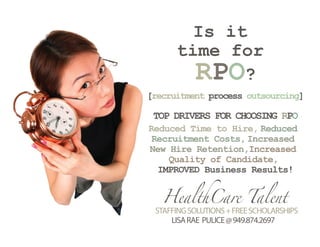 Is it
      time for
        RPO?
[recruitment process outsourcing]

 TOP DRIVERS FOR CHOOSING RPO
Reduced Time to Hire, Reduced
 Recruitment Costs, Increased
New Hire Retention,Increased
    Quality of Candidate,
  IMPROVED Business Results!


   HealthCare Talent
 STAFFING SOLUTIONS + FREE SCHOLARSHIPS
     LISA RAE PULICE @ 949.874.2697
 