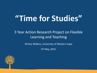 “Time for Studies”
3 Year Action Research Project on Flexible
Learning and Teaching
Shirley Walters, University of Western Cape
07 May, 2015
 