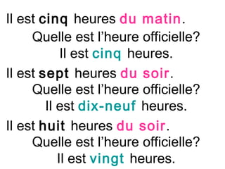 Il est cinq heures du matin.
     Quelle est l’heure officielle?
            Il est cinq heures.
Il est sept heures du soir.
     Quelle est l’heure officielle?
        Il est dix-neuf heures.
Il est huit heures du soir.
     Quelle est l’heure officielle?
           Il est vingt heures.
 