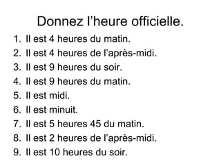 Donnez l’heure officielle.
1.   Il est 4 heures du matin.
2.   Il est 4 heures de l’après-midi.
3.   Il est 9 heures du soir.
4.   Il est 9 heures du matin.
5.   Il est midi.
6.   Il est minuit.
7.   Il est 5 heures 45 du matin.
8.   Il est 2 heures de l’après-midi.
9.   Il est 10 heures du soir.
 