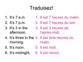 Traduisez!
1. It’s 7 a.m.         1. Il est 7 heures du matin.
2. It’s 7 p.m.         2. Il est 7 heures du soir.
3. It’s 3 in the       3. Il est 3 heures de
   afternoon.             l’après-midi.
4. It’s three in the   4. Il est trois heures du
   morning.               matin.
5. It’s noon.          5. Il est midi.
6. It’s midnight.      6. Il est minuit.
 