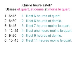 Quelle heure est-il?
Utilisez et quart, et demie et moins le quart.
1.   6h15    1.   Il est 6 heures et quart.
2.   6h30    2.   Il est 6 heures et demie.
3.   6h45    3.   Il est 7 heures moins le quart.
4.   12h45   4.   Il est une heure moins le quart.
5.   9h30    5.   Il est 9 heures et demie.
6.   10h45   6.   Il est 11 heures moins le quart.
 