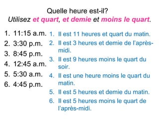 Quelle heure est-il?
 Utilisez et quart, et demie et moins le quart.
1.   11:15 a.m.   1. Il est 11 heures et quart du matin.
2.   3:30 p.m.    2. Il est 3 heures et demie de l’après-
                     midi.
3.   8:45 p.m.
                  3. Il est 9 heures moins le quart du
4.   12:45 a.m.      soir.
5.   5:30 a.m.    4. Il est une heure moins le quart du
6.   4:45 p.m.       matin.
                  5. Il est 5 heures et demie du matin.
                  6. Il est 5 heures moins le quart de
                     l’après-midi.
 