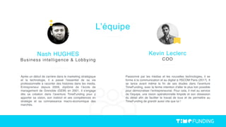 Après un début de carrière dans le marketing stratégique
et la technologie, il a passé l’essentiel de sa vie
professionnelle à raconter des histoires dans les media.
Entrepreneur depuis 2009, diplômé de l’école de
management de Grenoble (GEM) en 2001, il s’engage
dès sa création dans l’aventure TimeFunding pour y
apporter sa vision, son instinct et ses compétences en
stratégie et sa connaissance macro-économique des
marchés.
Nash HUGHES
Business intelligence & Lobbying
L’équipe
Passionné par les médias et les nouvelles technologies, il se
forme à la communication et au digital à l'ISCOM Paris (2017). Il
se lance avant même la ﬁn de ses études dans l'aventure
TimeFunding, avec la ferme intention d'aller le plus loin possible
pour démocratiser l’entrepreneuriat. Pour cela, il met au service
de l’équipe, une vision opérationnelle limpide et son obsession
du détail aﬁn de faciliter le travail de tous et de permettre au
TimeFunding de grandir aussi vite que lui !
Kevin Leclerc
COO
 