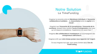 Imaginez la rencontre entre le libéralisme individuel et l’économie
collaborative et solidaire… la réconciliation entre le capital et le
travail…
Imaginez que l’économie de la connaissance, l’économie de la
conﬁance, puissent faire renaître l’envie d’entreprendre chez ceux
qui ont acquis la compétence, l’expérience et le savoir-faire ?
Imaginez des collaborateurs investisseurs qui accompagnent des
entrepreneurs défricheurs.
Imaginez enﬁn que votre temps puisse vous rapporter de l’argent.
Si vous imaginez tout cela, vous venez d’entrer dans l’ère du
TimeFunding.
Notre Solution
Le TimeFunding
 