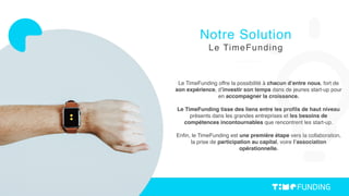Le TimeFunding offre la possibilité à chacun d’entre nous, fort de
son expérience, d’investir son temps dans de jeunes start-up pour
en accompagner la croissance.
Le TimeFunding tisse des liens entre les proﬁls de haut niveau
présents dans les grandes entreprises et les besoins de
compétences incontournables que rencontrent les start-up.
Enﬁn, le TimeFunding est une première étape vers la collaboration,
la prise de participation au capital, voire l’association
opérationnelle.
Notre Solution
Le TimeFunding
 