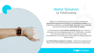 Adhérer au TimeFunding permet aux jeunes entreprises de
consommer aujourd’hui le temps et la compétence prêtés par un
collaborateur éphémère, de le rémunérer plus tard soit en monnaie
sonnante et trébuchante, soit en part de capital.
Le TimeFunding est une relation tripartite établie par un tiers de
conﬁance entre une entreprise payeur et un TimeFunder. Le contrat
liant ces parties déﬁnit la mission et garantit les durées
d’investissement, les échéanciers et les modes de remboursement du
prêt de temps.
Le TimeFunding comporte un risque : comme tout investissement.
Mais il ouvre de nouvelles perspectives au-delà de la simple valeur. 
Notre Solution
Le TimeFunding
 